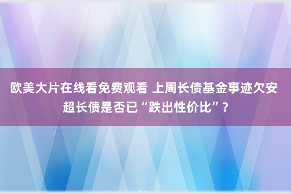 欧美大片在线看免费观看 上周长债基金事迹欠安 超长债是否已“跌出性价比”？